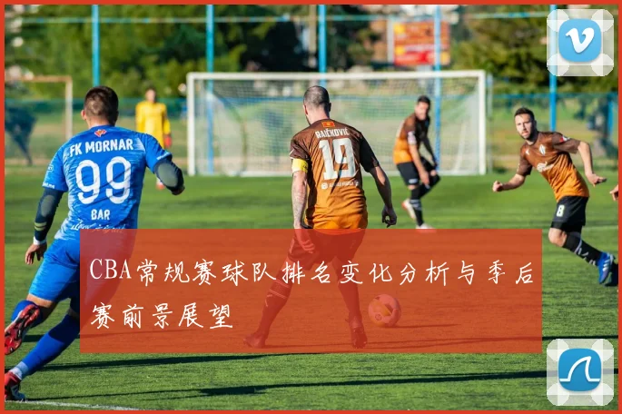 CBA常规赛球队排名变化分析与季后赛前景展望